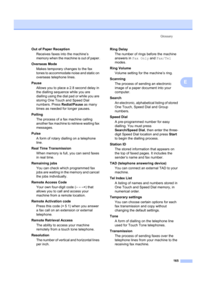 Page 175Glossary165
E
Out of Paper ReceptionReceives faxes into the machine’s 
memory when the machine is out of paper.
Overseas Mode Makes temporary changes to the fax 
tones to accommodate noise and static on 
overseas telephone lines.
Pause Allows you to place a 2.8 second delay in 
the dialling sequence while you are 
dialling using the dial  pad or while you are 
storing One Touch and Speed Dial 
numbers. Press  Redial/Pause as many 
times as needed for longer pauses.
Polling The process of a fax machine...