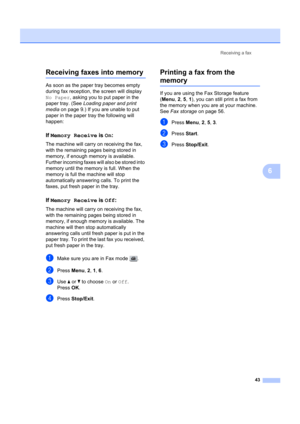 Page 53Receiving a fax43
6
Receiving faxes into memory6
As soon as the paper tray becomes empty 
during fax reception, the screen will display 
No Paper, asking you to put paper in the 
paper tray. (See  Loading paper and print 
media on page 9.) If you are unable to put 
paper in the paper  tray the following will 
happen:
If Memory Receive  is On:6
The machine will carry  on receiving the fax, 
with the remaining pages being stored in 
memory, if enough memory is available. 
Further incoming faxes w ill also...