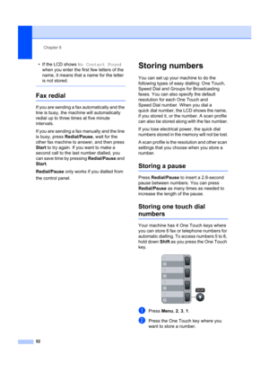 Page 62Chapter 8
52
• If the LCD shows  No Contact Found  
when you enter the firs t few letters of the 
name, it means that a name for the letter 
is not stored.
 
Fax redial8
If you are sending a fax automatically and the 
line is busy, the mach ine will automatically 
redial up to three times at five minute 
intervals.
If you are sending a fax manually and the line 
is busy, press  Redial/Pause, wait for the 
other fax machine to answer, and then press 
Start  to try again. If you want to make a 
second call...