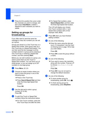 Page 64Chapter 8
54
cPress  d or  c to position the cursor under 
the character you want to change, and 
then press  Clear/Back  to delete it. 
Repeat for each character you want to 
delete.
Setting up groups for 
broadcasting8
If you often want to  send the same fax 
message to many fax numbers you can set 
up a group. 
Groups are stored on a One Touch key or a 
Speed Dial number. Each group uses up a 
One Touch key or a Speed Dial location. You 
can then send the fax message to all the 
numbers stored in a...