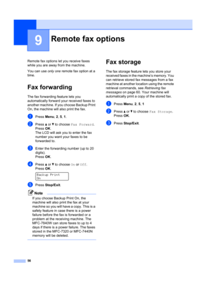 Page 6656
9
Remote fax options let you receive faxes 
while you are away from the machine.
You can use  only one remote fax option at a 
time.
Fax forwarding9
The fax forwarding feature lets you 
automatically forward your received faxes to 
another machine. If you choose Backup Print 
On, the machine will al so print the fax.
aPress Menu, 2,  5, 1 .
bPress  a or  b to choose  Fax Forward .
Press OK.
The LCD will ask you to enter the fax 
number you want your faxes to be 
forwarded to.
cEnter the forwarding...