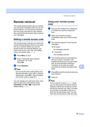 Page 69Remote fax options59
9
Remote retrieval9
The remote retrieval feature lets you retrieve 
your stored fax messages when you are not 
at the machine. You can call your machine 
from any touch tone phone or fax machine, 
then use the Remote Access Code to retrieve 
your messages.
Setting a remo te access code9
The remote access code  lets you access the 
remote retrieval features when you are away 
from your machine. Before you use the 
remote access and retr ieval features, you 
have to set up your own...