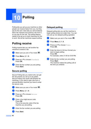 Page 7262
10
Polling lets you set up your machine so other 
people can receive faxes from you, but they 
pay for the call. It also  lets you call somebody 
else’s fax machine and  receive a fax from it, 
so you pay for the call. The polling feature 
needs to be set up on both machines for this 
to work. Not all fax machines support polling. 
Polling receive10
Polling receive lets  you call another fax 
machine to receive a fax.
aMake sure you are in Fax mode  .
bPress  Menu, 2,  1, 8 .
cPress  a or  b to choose...