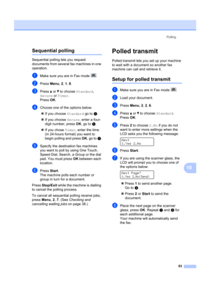 Page 73Polling63
10
Sequential polling10
Sequential polling lets you request 
documents from several fax machines in one 
operation. 
aMake sure you are in Fax mode  .
bPress Menu, 2,  1, 8 .
cPress  a or  b to choose  Standard, 
Secure  or Timer . 
Press  OK.
dChoose one of the options below.
„ If you choose Standard  go to e.
„ If you choose Secure , enter a four-
digit number, press  OK, go to  e.
„ If you chose  Timer, enter the time 
(in 24-hours format) you want to 
begin polling and press  OK, go to  e....