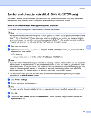 Page 115Appendix
107
A
Symbol and character sets (HL-2150N / HL-2170W only)A
For the HP LaserJet emulation modes, you can choose the symbol and character sets using Web Based 
Management (Web browser) when connected to a network or the control panel buttons.
How to use Web Based Management (web browser)A
To use Web Based Management (Web browser), follow the steps below.
Note
We recommend Microsoft Internet Explorer 6.0
® (or greater) or Firefox® 1.0 (or greater) for Windows® and 
Safari™ 1.0 for Macintosh
®....