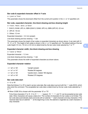 Page 121Appendix
113
A
Bar code & expanded character offset in Y-axisA
n = ‘ynnn’ or ‘Ynnn’
This parameter shows the downward offset from the current print position in the ‘u’- or ‘U’-specified unit.
Bar code, expanded character, line block drawing and box drawing heightA
n = ‘hnnn’, ‘Hnnn’, ‘dnnn’, or ‘Dnnn’
1 EAN13, EAN8, UPC-A, ISBN (EAN13, EAN8, UPC-A), ISBN (UPC-E): 22 mm
2UPC-E: 18mm
3 Others: 12 mm
Expanded characters i 2.2 mm (preset)
Line block drawing and box drawing i 1 dot
This parameter shows the...