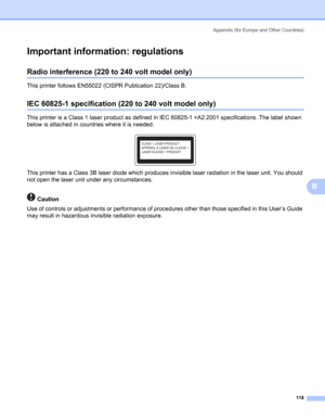 Page 126Appendix (for Europe and Other Countries)
118
B
Important information: regulationsB
Radio interference (220 to 240 volt model only)B
This printer follows EN55022 (CISPR Publication 22)/Class B.
IEC 60825-1 specification (220 to 240 volt model only)B
This printer is a Class 1 laser product as defined in IEC 60825-1 +A2:2001 specifications. The label shown 
below is attached in countries where it is needed.
 
This printer has a Class 3B laser diode which produces invisible laser radiation in the laser...