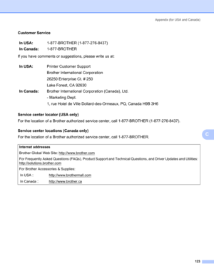 Page 131Appendix (for USA and Canada)
123
C
Customer ServiceC
If you have comments or suggestions, please write us at:
Service center locator (USA only)
C
For the location of a Brother authorized service center, call 1-877-BROTHER (1-877-276-8437).
Service center locations (Canada only)
C
For the location of a Brother authorized service center, call 1-877-BROTHER.In USA:1-877-BROTHER (1-877-276-8437)
In Canada:1-877-BROTHER
In USA:Printer Customer Support
Brother International Corporation
26250 Enterprise Ct. #...