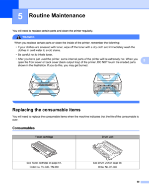 Page 6860
5
5
You will need to replace certain parts and clean the printer regularly.
WARNING 
When you replace certain parts or clean the inside of the printer, remember the following:
• If your clothes are smeared with toner, wipe off the toner with a dry cloth and immediately wash the 
clothes in cold water to avoid stains.
• Be careful not to inhale toner.
• After you have just used the printer, some internal parts of the printer will be extremely hot. When you 
open the front cover or back cover (back...