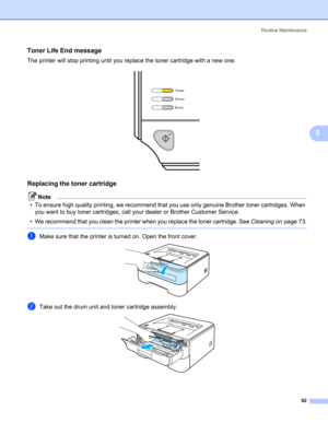Page 70Routine Maintenance
62
5
Toner Life End message5
The printer will stop printing until you replace the toner cartridge with a new one.
 
Replacing the toner cartridge5
Note
• To ensure high quality printing, we recommend that you use only genuine Brother toner cartridges. When 
you want to buy toner cartridges, call your dealer or Brother Customer Service.
• We recommend that you clean the printer when you replace the toner cartridge. See Cleaningon page 73.
 
aMake sure that the printer is turned on....