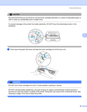 Page 71Routine Maintenance
63
5
CAUTION 
We recommend that you put the drum unit and toner cartridge assembly on a piece of disposable paper or 
cloth in case you accidentally spill or scatter toner.
  
To prevent damage to the printer from static electricity, DO NOT touch the electrodes shown in the 
illustration.
 
 
cPush down the green lock lever and take the toner cartridge out of the drum unit. 
WARNING 
DO NOT put a toner cartridge into a fire. It could explode, resulting in injuries.
  
DO NOT use...