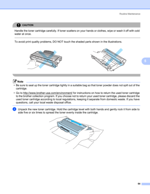 Page 72Routine Maintenance
64
5
CAUTION 
Handle the toner cartridge carefully. If toner scatters on your hands or clothes, wipe or wash it off with cold 
water at once.
  
To avoid print quality problems, DO NOT touch the shaded parts shown in the illustrations.
 
Note
• Be sure to seal up the toner cartridge tightly in a suitable bag so that toner powder does not spill out of the 
cartridge.
• Go to http://www.brother-usa.com/environment/
 for instructions on how to return the used toner cartridge 
to the...