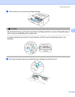 Page 78Routine Maintenance
70
5
cTake out the drum unit and toner cartridge assembly. 
CAUTION 
We recommend that you put the drum unit and toner cartridge assembly on a piece of disposable paper or 
cloth in case you accidentally spill or scatter toner.
  
To prevent damage to the printer from static electricity, DO NOT touch the electrodes shown in the 
illustration.
 
 
dPush down the green lock lever and take the toner cartridge out of the drum unit.  