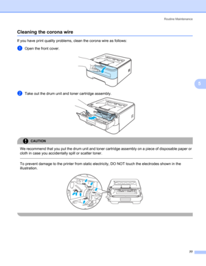 Page 85Routine Maintenance
77
5
Cleaning the corona wire5
If you have print quality problems, clean the corona wire as follows:
aOpen the front cover. 
bTake out the drum unit and toner cartridge assembly. 
CAUTION 
We recommend that you put the drum unit and toner cartridge assembly on a piece of disposable paper or 
cloth in case you accidentally spill or scatter toner.
  
To prevent damage to the printer from static electricity, DO NOT touch the electrodes shown in the 
illustration.
 
  