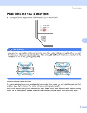 Page 93Troubleshooting
85
6
Paper jams and how to clear them6
If a paper jam occurs, the printer will flash the Error LED as shown below.
 
HOT SURFACE 
After you have just used the printer, some internal parts of the printer will be extremely hot. When you open 
the front cover or back cover (back output tray) of the printer, DO NOT touch the shaded parts shown in the 
illustration. If you do this, you may get burned.
 
Clear the jammed paper as follows.
If the jammed paper is removed completely by following...