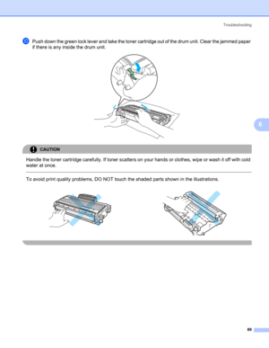 Page 97Troubleshooting
89
6
jPush down the green lock lever and take the toner cartridge out of the drum unit. Clear the jammed paper 
if there is any inside the drum unit.
 
CAUTION 
Handle the toner cartridge carefully. If toner scatters on your hands or clothes, wipe or wash it off with cold 
water at once.
  
To avoid print quality problems, DO NOT touch the shaded parts shown in the illustrations.
     