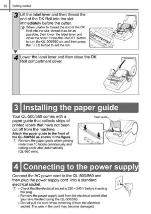 Page 12Getting started10
Your QL-500/560 comes with a 
paper guide that collects strips of 
printed labels that have not been 
cut off from the machine. 
Attach the paper guide to the front of 
the QL-500/560 as shown in the figure.
Remove the paper guide when printing 
more than 10 labels continuously and 
cutting each label automatically 
(QL-560 only).
Connect the AC power cord to the QL-500/560 and 
then plug the power supply cord  into a standard 
electrical socket.
•Check that the electrical socket is 220...