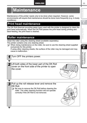 Page 1311
STEP
1
STEP
2
Getting started Introduction Maintenance and 
Troubleshooting
Maintenance and Troubleshooting
Maintenance of the printer needs only to be done when required. However, some 
environments will require that maintenance should be done more frequently (e.g. in dusty 
conditions).
The DK Roll (thermal recording paper type) used with the printer is designed to clean the 
print head automatically. When the DK Roll passes the print head during printing and 
label feeding, the print head is...