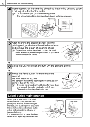 Page 14Maintenance and Troubleshooting12
When glue is attached to the label 
outlet (metallic plate part and resin 
guide part) and the printer damages 
the label, pull out the power plug from 
the socket and clean the label outlet 
with a cloth dipped into ethanol or 
isopropyl alcohol.
It is recommended to clean the label 
outlet when replacing the cutter unit.
4Insert edge (A) of the cleaning sheet into the printing unit and guide 
it out to just in front of the cutter.
•Do not remove part (A) of the...