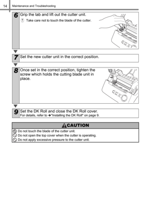 Page 16Maintenance and Troubleshooting14
6Grip the tab and lift out the cutter unit.
Take care not to touch the blade of the cutter.
7Set the new cutter unit in the correct position.
8Once set in the correct position, tighten the 
screw which holds the cutting blade unit in 
place.
9Set the DK Roll and close the DK Roll cover.
For details, refer to Installing the DK Roll on page 9.
CAUTION
Do not touch the blade of the cutter unit. 
Do not open the top cover when the cutter is operating.
Do not apply excessive...