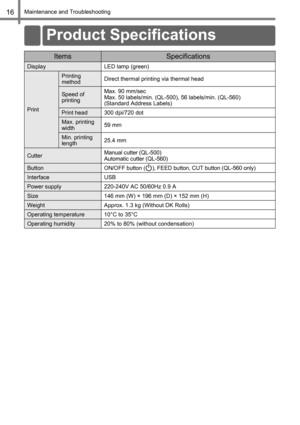 Page 18Maintenance and Troubleshooting16
ItemsSpecifications
Display LED lamp (green)
Print
Printing 
methodDirect thermal printing via thermal head
Speed of 
printingMax. 90 mm/sec
Max. 50 labels/min. (QL-500), 56 labels/min. (QL-560) 
(Standard Address Labels)
Print head 300 dpi/720 dot
Max. printing 
width59 mm
Min. printing 
length25.4 mm
CutterManual cutter (QL-500)
Automatic cutter (QL-560)
ButtonON/OFF button ( ), FEED button, CUT button (QL-560 only)
Interface USB
Power supply 220-240V AC 50/60Hz 0.9 A...