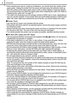 Page 8Introduction6
•If the machine jams due to a build up of adhesive, you should clean the surface of the 
paper guide. Unplug the printer from the power and wipe away the adhesive build up 
from the surface of the paper guide using a cloth or tissue dipped in isopropyl alcohol. 
We recommend that you clean the paper guide when replacing the cutter unit. Refer to 
Replacing the cutter unit on page 13.
•The cutter unit should give you an average number of 5000 cuts or more, depending on 
how you use the...