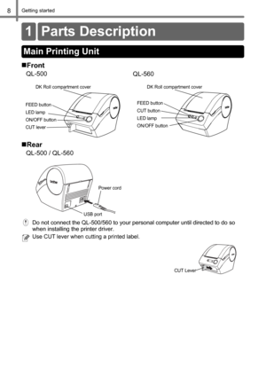 Page 10Getting started8
Getting started
Do not connect the QL-500/560 to your personal computer until directed to do so 
when installing the printer driver.
Use CUT lever when cutting a printed label.
Front
QL-500
QL-560
Rear
QL-500 / QL-560
1 Parts Description
Main Printing Unit
FEED button
LED lamp
ON/OFF button
CUT lever
DK Roll compartment cover
FEED button
LED lamp
ON/OFF button CUT button
DK Roll compartment cover
Power cord
USB port
CUT Lever 