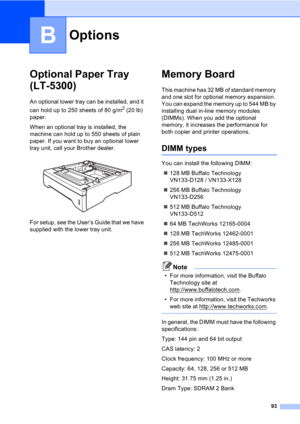 Page 10393
B
Optional Paper Tray 
(LT-5300)
B
An optional lower tray can be installed, and it 
can hold up to 250 sheets of 80 g/m
2 (20 lb) 
paper.
When an optional tray is installed, the 
machine can hold up to 550 sheets of plain 
paper. If you want to buy an optional lower 
tray unit, call your Brother dealer.
 
For setup, see the User’s Guide that we have 
supplied with the lower tray unit.
Memory BoardB
This machine has 32 MB of standard memory 
and one slot for optional memory expansion. 
You can expand...