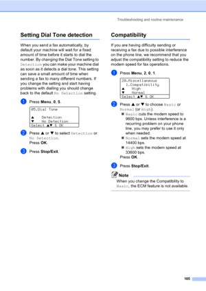 Page 115Troubleshooting and routine maintenance
105
Setting Dial Tone detectionC
When you send a fax automatically, by 
default your machine will wait for a fixed 
amount of time before it starts to dial the 
number. By changing the Dial Tone setting to 
Detection you can make your machine dial 
as soon as it detects a dial tone. This setting 
can save a small amount of time when 
sending a fax to many different numbers. If 
you change the setting and start having 
problems with dialling you should change 
back...