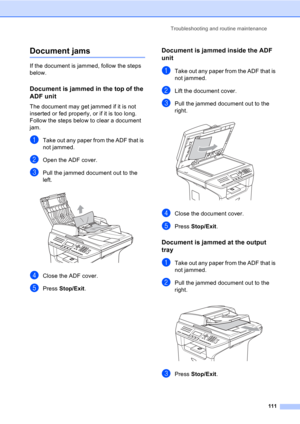 Page 121Troubleshooting and routine maintenance
111
Document jamsC
If the document is jammed, follow the steps 
below.
Document is jammed in the top of the 
ADF unit
C
The document may get jammed if it is not 
inserted or fed properly, or if it is too long. 
Follow the steps below to clear a document 
jam.
aTake out any paper from the ADF that is 
not jammed.
bOpen the ADF cover.
cPull the jammed document out to the 
left.
 
dClose the ADF cover.
ePress Stop/Exit.
Document is jammed inside the ADF 
unit
C
aTake...