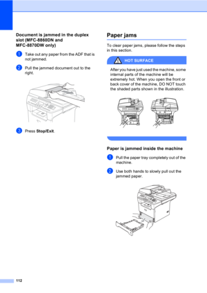 Page 122112
Document is jammed in the duplex 
slot (MFC-8860DN and 
MFC-8870DW only)
C
aTake out any paper from the ADF that is 
not jammed.
bPull the jammed document out to the 
right.
 
cPress Stop/Exit.
Paper jamsC
To clear paper jams, please follow the steps 
in this section.
HOT SURFACE 
After you have just used the machine, some 
internal parts of the machine will be 
extremely hot. When you open the front or 
back cover of the machine, DO NOT touch 
the shaded parts shown in the illustration.
 
 
Paper is...