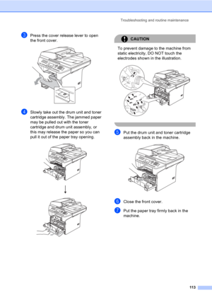 Page 123Troubleshooting and routine maintenance
113
cPress the cover release lever to open 
the front cover.
 
dSlowly take out the drum unit and toner 
cartridge assembly. The jammed paper 
may be pulled out with the toner 
cartridge and drum unit assembly, or 
this may release the paper so you can 
pull it out of the paper tray opening.
 
CAUTION 
To prevent damage to the machine from 
static electricity, DO NOT touch the 
electrodes shown in the illustration.
 
 
ePut the drum unit and toner cartridge...