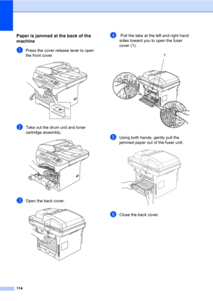 Page 124114
Paper is jammed at the back of the 
machine
C
aPress the cover release lever to open 
the front cover.
 
bTake out the drum unit and toner 
cartridge assembly.
 
cOpen the back cover.  
d Pull the tabs at the left and right hand 
sides toward you to open the fuser 
cover (1). 
 
eUsing both hands, gently pull the 
jammed paper out of the fuser unit.
 
fClose the back cover.
1 