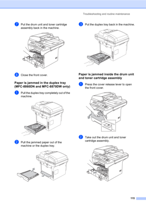 Page 125Troubleshooting and routine maintenance
115
gPut the drum unit and toner cartridge 
assembly back in the machine.
 
hClose the front cover.
Paper is jammed in the duplex tray 
(MFC-8860DN and MFC-8870DW only)
C
aPull the duplex tray completely out of the 
machine.
 
bPull the jammed paper out of the 
machine or the duplex tray.
 
cPut the duplex tray back in the machine. 
Paper is jammed inside the drum unit 
and toner cartridge assembly
C
aPress the cover release lever to open 
the front cover.
 
bTake...