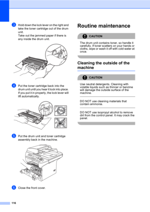 Page 126116
cHold down the lock lever on the right and 
take the toner cartridge out of the drum 
unit.
Take out the jammed paper if there is 
any inside the drum unit.
 
dPut the toner cartridge back into the 
drum unit until you hear it lock into place. 
If you put it in properly, the lock lever will 
lift automatically.
 
ePut the drum unit and toner cartridge 
assembly back in the machine.
 
fClose the front cover.
Routine maintenanceC
CAUTION 
The drum unit contains toner, so handle it 
carefully. If toner...