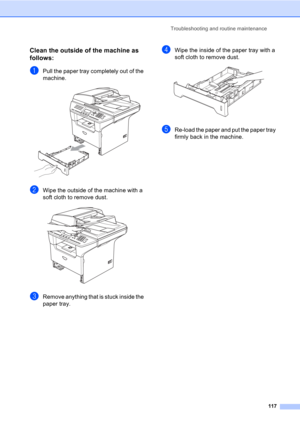 Page 127Troubleshooting and routine maintenance
117
Clean the outside of the machine as 
follows:
C
aPull the paper tray completely out of the 
machine.
 
bWipe the outside of the machine with a 
soft cloth to remove dust.
 
cRemove anything that is stuck inside the 
paper tray.
dWipe the inside of the paper tray with a 
soft cloth to remove dust.
 
eRe-load the paper and put the paper tray 
firmly back in the machine. 