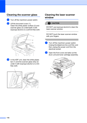 Page 128118
Cleaning the scanner glassC
aTurn off the machine’s power switch.
bLift the document cover (1).
Clean the white plastic surface (2) and 
scanner glass (3) underneath it with 
isopropyl alcohol on a soft lint-free cloth.
 
cIn the ADF unit, clean the white plastic 
bar (1) and the scanner glass strip (2) 
under it with isopropyl alcohol on a lint-
free cloth.
 
Cleaning the laser scanner 
windowC
CAUTION 
DO NOT use isopropyl alcohol to clean the 
laser scanner window.
  
DO NOT touch the laser...