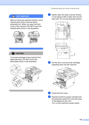 Page 129Troubleshooting and routine maintenance
119
HOT SURFACE 
After you have just used the machine, some 
internal parts of the machine will be 
extremely hot. When you open the front 
cover of the machine, DO NOT touch the 
shaded parts shown in the illustration.
 
 
CAUTION 
To prevent damage to the machine from 
static electricity, DO NOT touch the 
electrodes shown in the illustration.
 
 
cGently clean the laser scanner window 
(1) by wiping it with a clean soft, dry lint-
free cloth. Do not use...