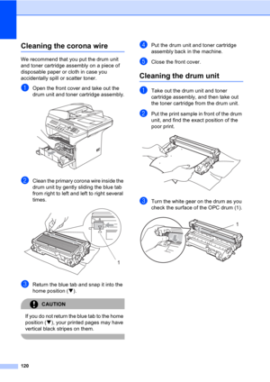 Page 130120
Cleaning the corona wireC
We recommend that you put the drum unit 
and toner cartridge assembly on a piece of 
disposable paper or cloth in case you 
accidentally spill or scatter toner.
aOpen the front cover and take out the 
drum unit and toner cartridge assembly.
 
bClean the primary corona wire inside the 
drum unit by gently sliding the blue tab 
from right to left and left to right several 
times.
 
cReturn the blue tab and snap it into the 
home position (b).
CAUTION 
If you do not return the...