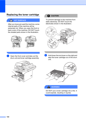 Page 132122
Replacing the toner cartridgeC
HOT SURFACE 
After you have just used the machine, some 
internal parts of the machine will be 
extremely hot. When you open the front or 
back cover of the machine, DO NOT touch 
the shaded parts shown in the illustration.
 
 
aOpen the front cover and take out the 
drum unit and toner cartridge assembly. 
 
CAUTION 
To prevent damage to the machine from 
static electricity, DO NOT touch the 
electrodes shown in the illustration.
 
 
bHold down the lock lever on the...