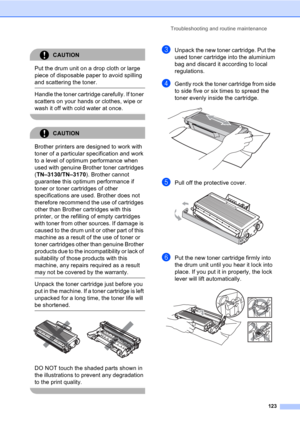 Page 133Troubleshooting and routine maintenance
123
CAUTION 
Put the drum unit on a drop cloth or large 
piece of disposable paper to avoid spilling 
and scattering the toner.
  Handle the toner cartridge carefully. If toner 
scatters on your hands or clothes, wipe or 
wash it off with cold water at once.
 
CAUTION 
Brother printers are designed to work with 
toner of a particular specification and work 
to a level of optimum performance when 
used with genuine Brother toner cartridges 
(TN–3130/TN–3170)....