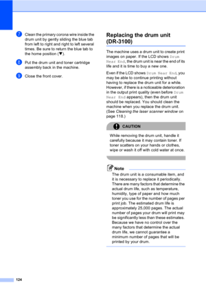 Page 134124
gClean the primary corona wire inside the 
drum unit by gently sliding the blue tab 
from left to right and right to left several 
times. Be sure to return the blue tab to 
the home position (b).
hPut the drum unit and toner cartridge 
assembly back in the machine.
iClose the front cover.
Replacing the drum unit 
(DR-3100)C
The machine uses a drum unit to create print 
images on paper. If the LCD shows Drum 
Near End, the drum unit is near the end of its 
life and it is time to buy a new one.
Even if...