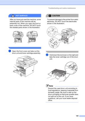 Page 135Troubleshooting and routine maintenance
125
HOT SURFACE 
After you have just used the machine, some 
internal parts of the machine will be 
extremely hot. When you open the front or 
back cover of the machine, DO NOT touch 
the shaded parts shown in the illustration.
 
 
aOpen the front cover and take out the 
drum unit and toner cartridge assembly. 
 
CAUTION 
To prevent damage to the printer from static 
electricity, DO NOT touch the electrodes 
shown in the illustration.
 
 
bHold down the lock lever...