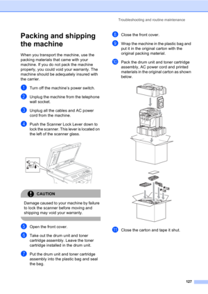 Page 137Troubleshooting and routine maintenance
127
Packing and shipping 
the machine
C
When you transport the machine, use the 
packing materials that came with your 
machine. If you do not pack the machine 
properly, you could void your warranty. The 
machine should be adequately insured with 
the carrier.
aTurn off the machine’s power switch.
bUnplug the machine from the telephone 
wall socket.
cUnplug all the cables and AC power 
cord from the machine.
dPush the Scanner Lock Lever down to 
lock the scanner....