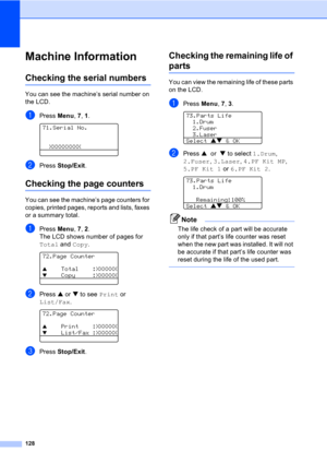 Page 138128
Machine InformationC
Checking the serial numbersC
You can see the machine’s serial number on 
the LCD.
aPress Menu, 7, 1. 
71.Serial No.
  XXXXXXXXX
bPress Stop/Exit.
Checking the page countersC
You can see the machine’s page counters for 
copies, printed pages, reports and lists, faxes 
or a summary total.
aPress Menu, 7, 2.
The LCD shows number of pages for 
Total and Copy.
 
72.Page Counter
a    Total    :XXXXXX
b    Copy     :XXXXXX
bPress a or b to see Print or 
List/Fax.
 
72.Page Counter
a...