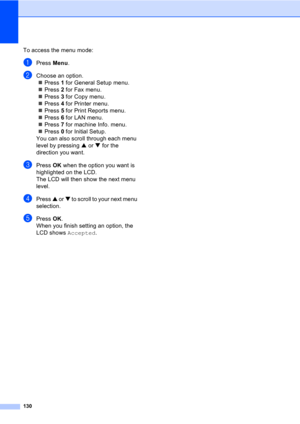 Page 140130
To access the menu mode:
aPress Menu.
bChoose an option.
„Press 1 for General Setup menu.
„Press 2 for Fax menu.
„Press 3 for Copy menu.
„Press 4 for Printer menu.
„Press 5 for Print Reports menu.
„Press 6 for LAN menu.
„Press 7 for machine Info. menu.
„Press 0 for Initial Setup.
You can also scroll through each menu 
level by pressing a or b for the 
direction you want.
cPress OK when the option you want is 
highlighted on the LCD.
The LCD will then show the next menu 
level.
dPress a or b to scroll...