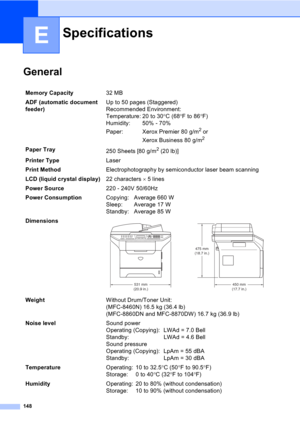 Page 158148
E
General
Specifications
Memory Capacity32 MB 
ADF (automatic document 
feeder)Up to 50 pages (Staggered)
Recommended Environment:
Temperature: 20 to 30°C (68°F to 86°F)
Humidity: 50% - 70%
Paper: Xerox Premier 80 g/m
2 or 
Xerox Business 80 g/m
2
Paper Tray
250 Sheets [80 g/m2 (20 lb)]
Printer TypeLaser
Print MethodElectrophotography by semiconductor laser beam scanning
LCD (liquid crystal display)22 characters × 5 lines 
Power Source220 - 240V 50/60Hz
Power ConsumptionCopying: Average 660 W
Sleep:...