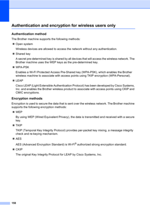 Page 168158
Authentication and encryption for wireless users only
Authentication method
The Brother machine supports the following methods:
„Open system
Wireless devices are allowed to access the network without any authentication.
„Shared key
A secret pre-determined key is shared by all devices that will access the wireless network. The 
Brother machine uses the WEP keys as the pre-determined key.
„WPA-PSK
Enables a Wi-FI Protected Access Pre-Shared key (WPA-PSK), which enables the Brother 
wireless machine to...
