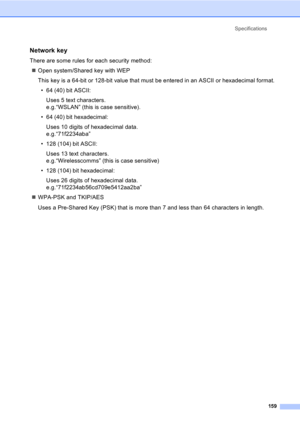 Page 169Specifications
159
Network key
There are some rules for each security method:
„Open system/Shared key with WEP
This key is a 64-bit or 128-bit value that must be entered in an ASCII or hexadecimal format.
• 64 (40) bit ASCII:
Uses 5 text characters.
e.g.“WSLAN” (this is case sensitive).
• 64 (40) bit hexadecimal:
Uses 10 digits of hexadecimal data.
e.g.“71f2234aba”
• 128 (104) bit ASCII:
Uses 13 text characters.
e.g.“Wirelesscomms” (this is case sensitive)
• 128 (104) bit hexadecimal:
Uses 26 digits of...