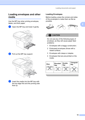 Page 25Loading documents and paper
15
2 Loading envelopes and other 
media2
Use the MP tray when printing envelopes, 
labels, and thick paper.
aOpen the MP tray and lower it gently. 
bPull out the MP tray support. 
cInsert the media into the MP tray with 
the top edge first and the printing side 
face up.
Loading Envelopes2
Before loading, press the corners and sides 
of the envelopes to make them as flat as 
possible.
 
CAUTION 
Do not use any of the following types of 
envelope, as they will cause paper feed...